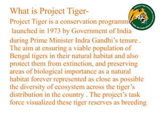 What is Project Tiger-
Project Tiger is a conservation programme
launched in 1973 by Government of India
during Prime Minister Indra Gandhi’s tenure .
The aim at ensuring a viable population of
Bengal tigers in their natural habitat and also
protect them from extinction, and preserving
areas of biological importance as a natural
habitat forever represented as close as possible
the diversity of ecosystem across the tiger’s
distribution in the country . The project’s task
force visualized these tiger reserves as breeding
 