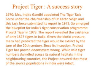 Project Tiger : A success story
1970: Mrs. Indira Gandhi appointed The Tiger Task
Force under the chairmanship of Dr Karan Singh and
this task force submitted its report in 1972. So emerged
the blueprint for India's tiger conservation programme:
Project Tiger in 1973. The report revealed the existence
of only 1827 tigers in India. Given the biotic pressure,
many had predicted the tiger would be extinct by the
turn of the 20th century. Since its inception, Project
Tiger has proved doomsayers wrong. While wild tiger
numbers dwindled across its natural habitats in the
neighbouring countries, the Project ensured that most
of the source populations in India were intact.
 