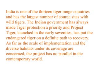 India is one of the thirteen tiger range countries
and has the largest number of source sites with
wild tigers. The Indian government has always
made Tiger protection a priority and Project
Tiger, launched in the early seventies, has put the
endangered tiger on a definite path to recovery.
As far as the scale of implementation and the
diverse habitats under its coverage are
concerned, the project has no parallel in the
contemporary world.
 