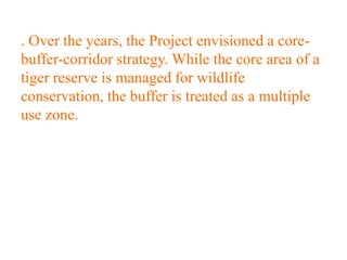 . Over the years, the Project envisioned a core-
buffer-corridor strategy. While the core area of a
tiger reserve is managed for wildlife
conservation, the buffer is treated as a multiple
use zone.
 