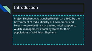 Introduction
Project Elephant was launched in February 1992 by the
Government of India Ministry of Environment and
Forests to provide financial and technical support to
wildlife management efforts by states for their
populations of wild Asian Elephants.
 