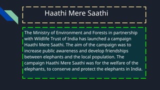 Haathi Mere Saathi
The Ministry of Environment and Forests in partnership
with Wildlife Trust of India has launched a campaign
Haathi Mere Saathi. The aim of the campaign was to
increase public awareness and develop friendships
between elephants and the local population. The
campaign Haathi Mere Saathi was for the welfare of the
elephants, to conserve and protect the elephants in India.
 