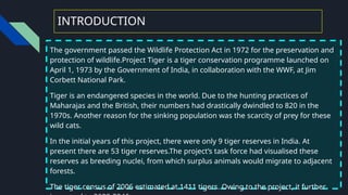 INTRODUCTION
The government passed the Wildlife Protection Act in 1972 for the preservation and
protection of wildlife.Project Tiger is a tiger conservation programme launched on
April 1, 1973 by the Government of India, in collaboration with the WWF, at Jim
Corbett National Park.
Tiger is an endangered species in the world. Due to the hunting practices of
Maharajas and the British, their numbers had drastically dwindled to 820 in the
1970s. Another reason for the sinking population was the scarcity of prey for these
wild cats.
In the initial years of this project, there were only 9 tiger reserves in India. At
present there are 53 tiger reserves.The project’s task force had visualised these
reserves as breeding nuclei, from which surplus animals would migrate to adjacent
forests.
The tiger census of 2006 estimated at 1411 tigers. Owing to the project, it further
 