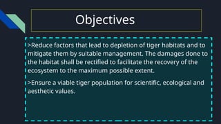 Objectives
>Reduce factors that lead to depletion of tiger habitats and to
mitigate them by suitable management. The damages done to
the habitat shall be rectified to facilitate the recovery of the
ecosystem to the maximum possible extent.
>Ensure a viable tiger population for scientific, ecological and
aesthetic values.
 