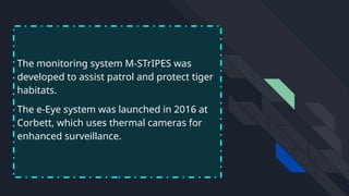 The monitoring system M-STrIPES was
developed to assist patrol and protect tiger
habitats.
The e-Eye system was launched in 2016 at
Corbett, which uses thermal cameras for
enhanced surveillance.
 