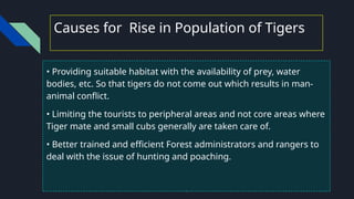 Causes for Rise in Population of Tigers
• Providing suitable habitat with the availability of prey, water
bodies, etc. So that tigers do not come out which results in man-
animal conflict.
• Limiting the tourists to peripheral areas and not core areas where
Tiger mate and small cubs generally are taken care of.
• Better trained and efficient Forest administrators and rangers to
deal with the issue of hunting and poaching.
 