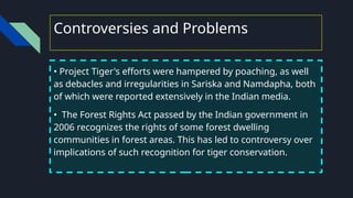 Controversies and Problems
• Project Tiger's efforts were hampered by poaching, as well
as debacles and irregularities in Sariska and Namdapha, both
of which were reported extensively in the Indian media.
• The Forest Rights Act passed by the Indian government in
2006 recognizes the rights of some forest dwelling
communities in forest areas. This has led to controversy over
implications of such recognition for tiger conservation.
 