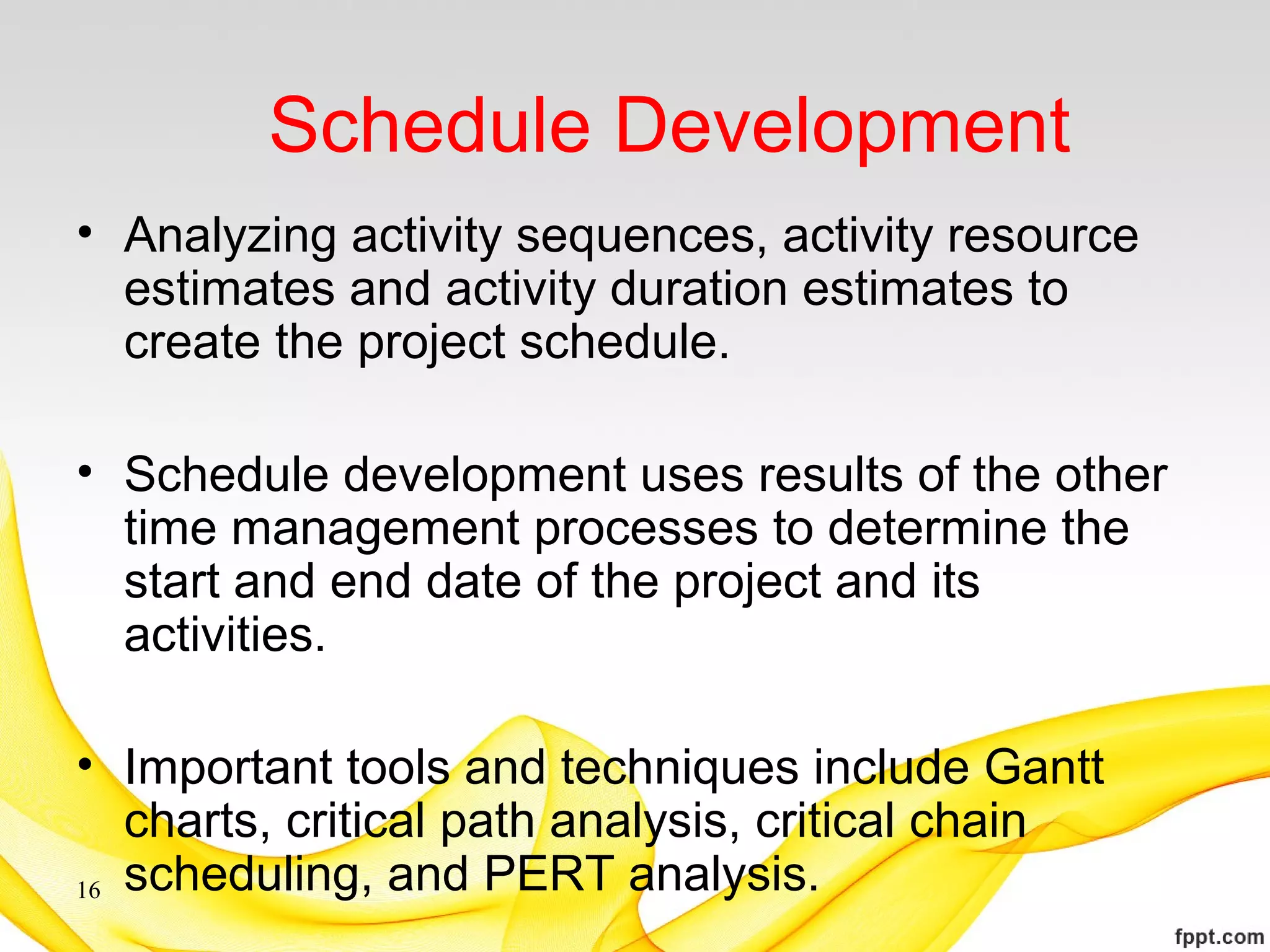 Schedule Development
• Analyzing activity sequences, activity resource
estimates and activity duration estimates to
create the project schedule.
• Schedule development uses results of the other
time management processes to determine the
start and end date of the project and its
activities.
• Important tools and techniques include Gantt
charts, critical path analysis, critical chain
scheduling, and PERT analysis.16
 