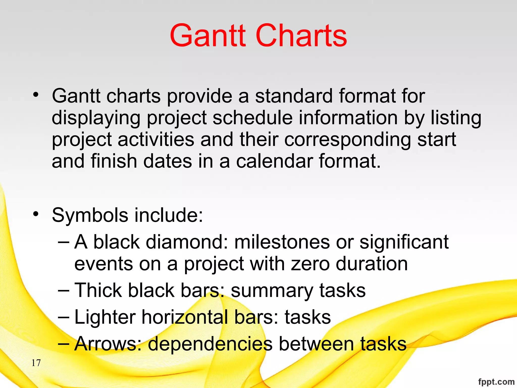Gantt Charts
• Gantt charts provide a standard format for
displaying project schedule information by listing
project activities and their corresponding start
and finish dates in a calendar format.
• Symbols include:
– A black diamond: milestones or significant
events on a project with zero duration
– Thick black bars: summary tasks
– Lighter horizontal bars: tasks
– Arrows: dependencies between tasks
17
 