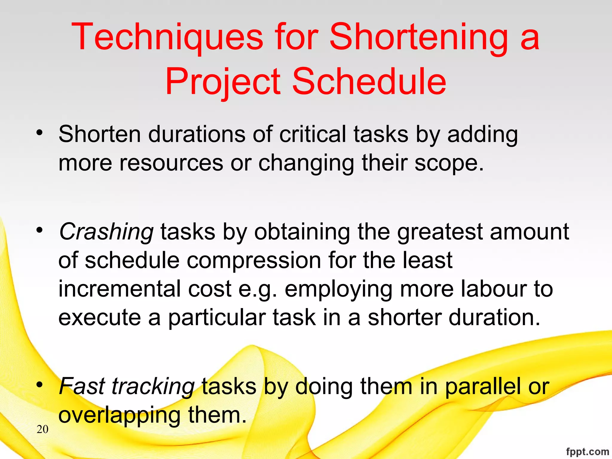 Techniques for Shortening a
Project Schedule
• Shorten durations of critical tasks by adding
more resources or changing their scope.
• Crashing tasks by obtaining the greatest amount
of schedule compression for the least
incremental cost e.g. employing more labour to
execute a particular task in a shorter duration.
• Fast tracking tasks by doing them in parallel or
overlapping them.20
 
