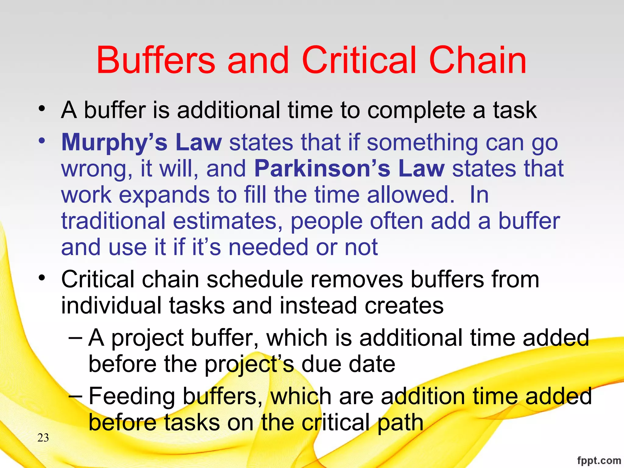 Buffers and Critical Chain
• A buffer is additional time to complete a task
• Murphy’s Law states that if something can go
wrong, it will, and Parkinson’s Law states that
work expands to fill the time allowed. In
traditional estimates, people often add a buffer
and use it if it’s needed or not
• Critical chain schedule removes buffers from
individual tasks and instead creates
– A project buffer, which is additional time added
before the project’s due date
– Feeding buffers, which are addition time added
before tasks on the critical path23
 