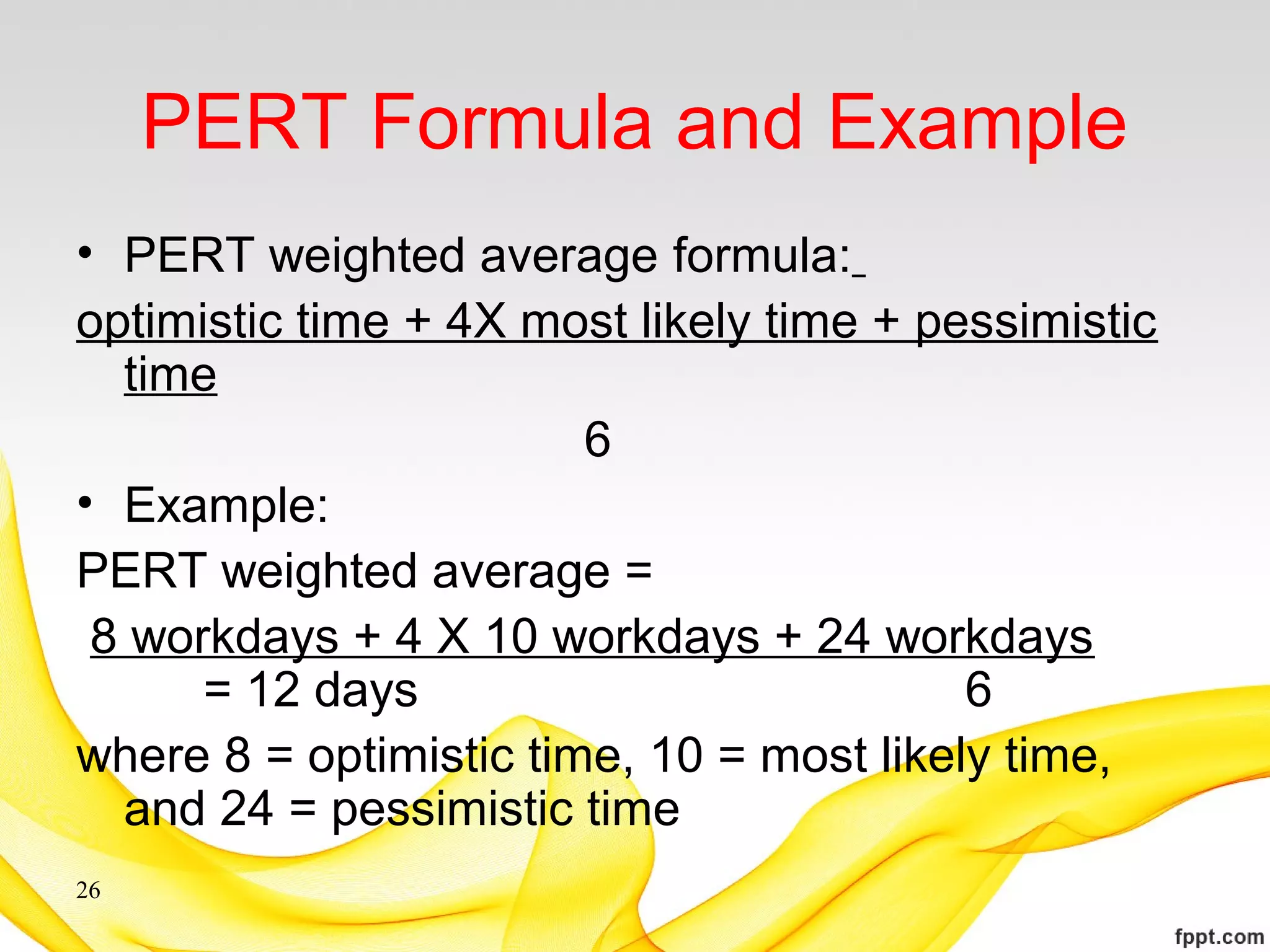 PERT Formula and Example
• PERT weighted average formula:
optimistic time + 4X most likely time + pessimistic
time
6
• Example:
PERT weighted average =
8 workdays + 4 X 10 workdays + 24 workdays
= 12 days 6
where 8 = optimistic time, 10 = most likely time,
and 24 = pessimistic time
26
 