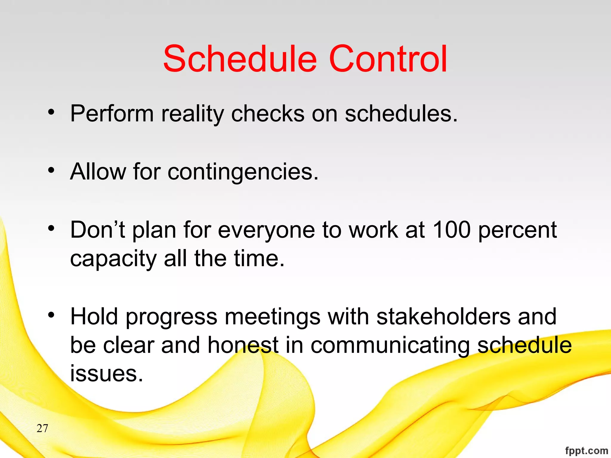 Schedule Control
• Perform reality checks on schedules.
• Allow for contingencies.
• Don’t plan for everyone to work at 100 percent
capacity all the time.
• Hold progress meetings with stakeholders and
be clear and honest in communicating schedule
issues.
27
 