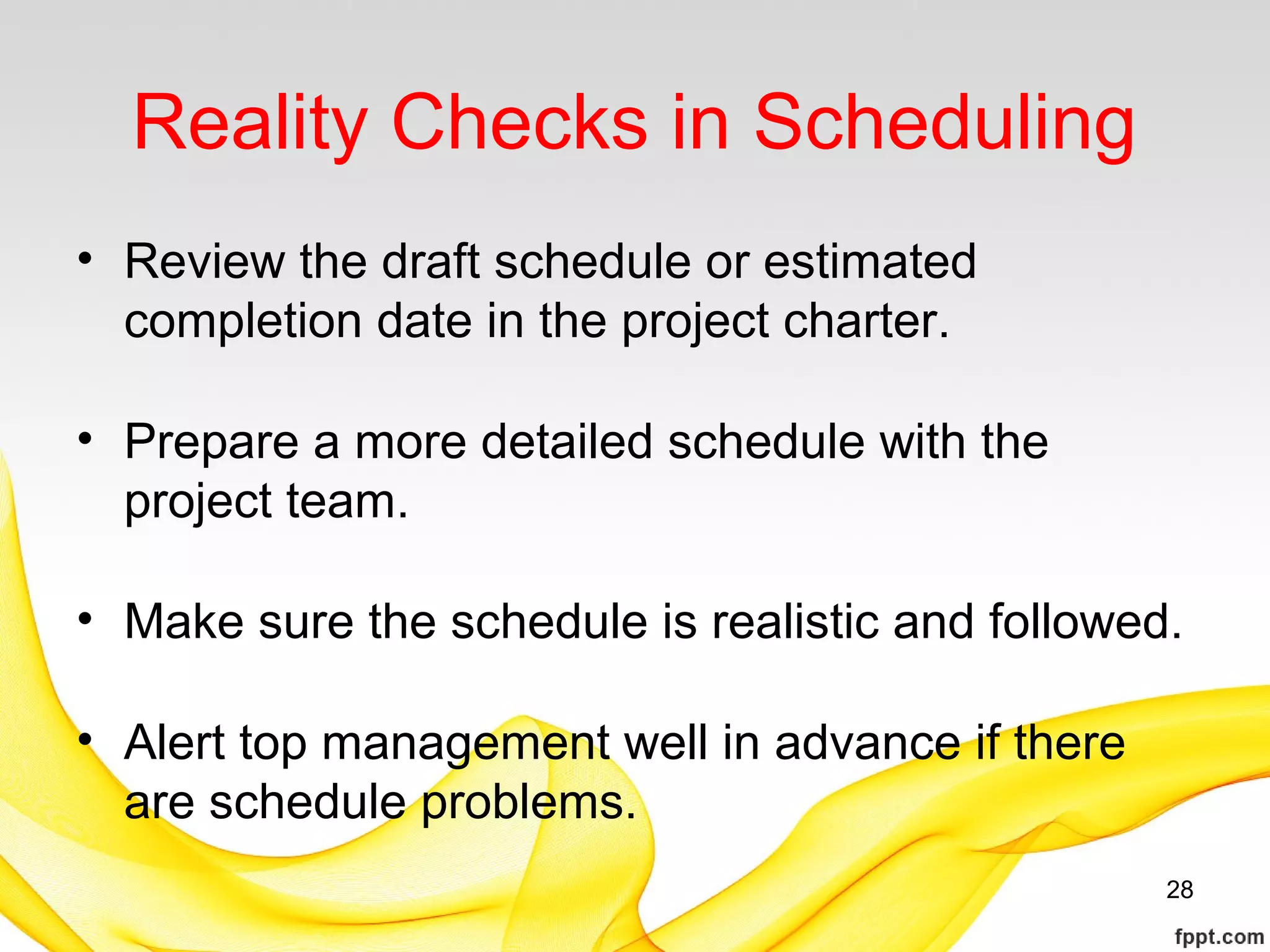 Reality Checks in Scheduling
• Review the draft schedule or estimated
completion date in the project charter.
• Prepare a more detailed schedule with the
project team.
• Make sure the schedule is realistic and followed.
• Alert top management well in advance if there
are schedule problems.
28
 