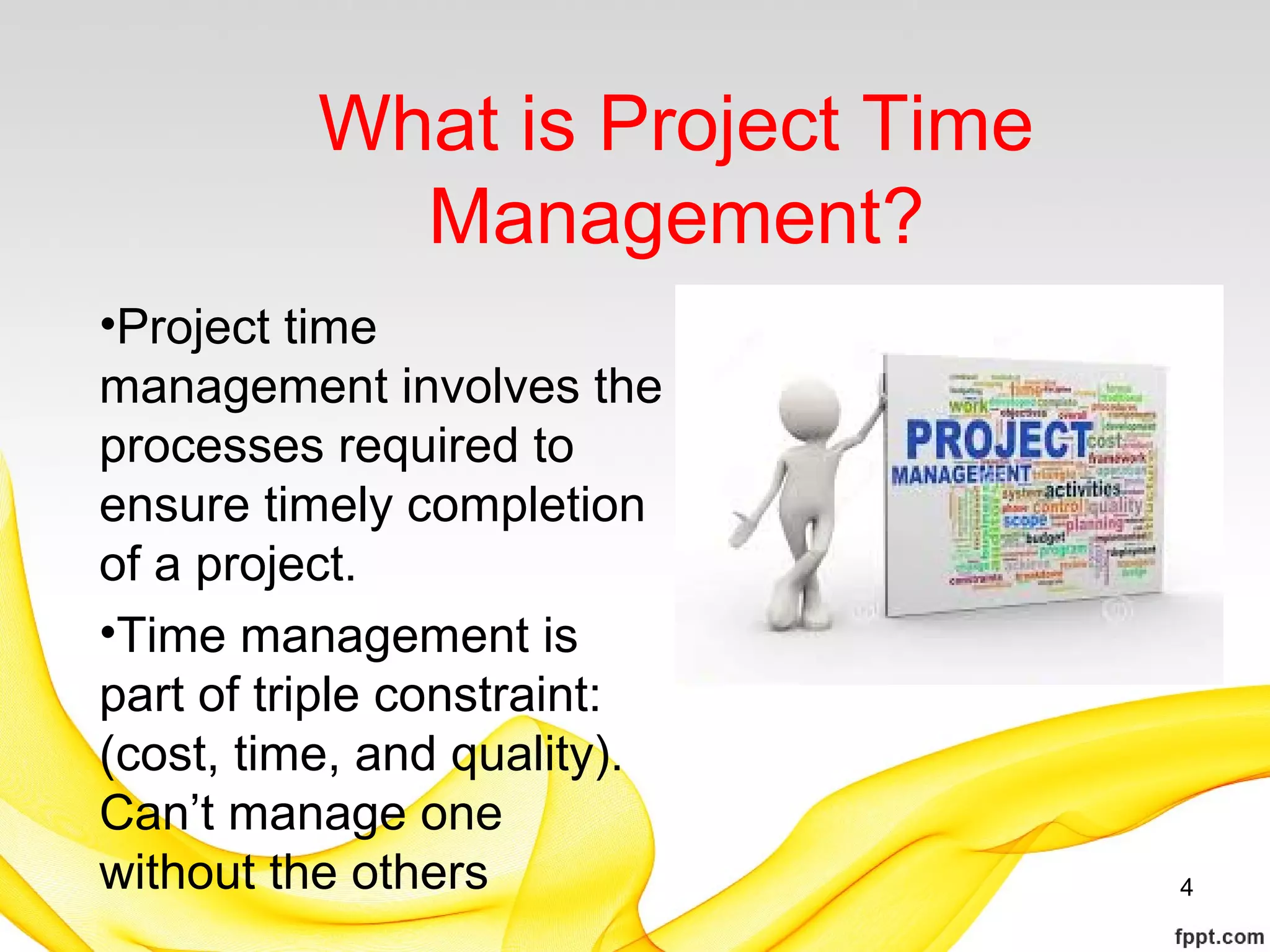 What is Project Time
Management?
•Project time
management involves the
processes required to
ensure timely completion
of a project.
•Time management is
part of triple constraint:
(cost, time, and quality).
Can’t manage one
without the others 4
 