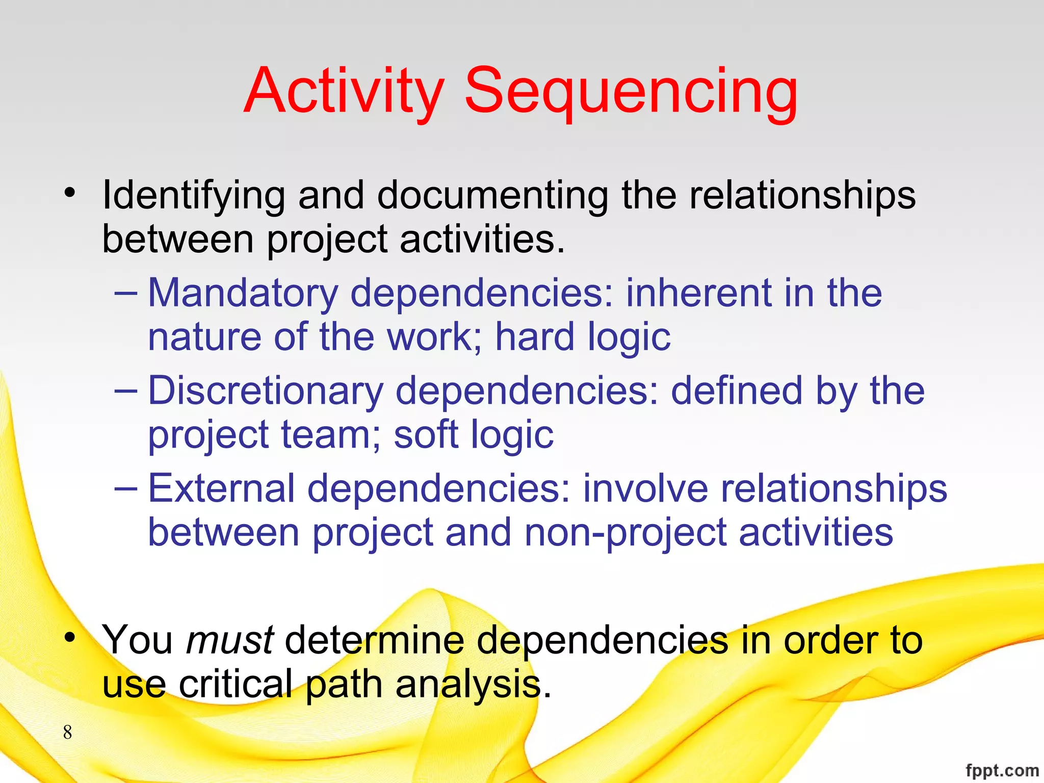 Activity Sequencing
• Identifying and documenting the relationships
between project activities.
– Mandatory dependencies: inherent in the
nature of the work; hard logic
– Discretionary dependencies: defined by the
project team; soft logic
– External dependencies: involve relationships
between project and non-project activities
• You must determine dependencies in order to
use critical path analysis.
8
 