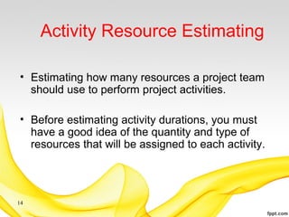 Activity Resource Estimating
• Estimating how many resources a project team
should use to perform project activities.
• Before estimating activity durations, you must
have a good idea of the quantity and type of
resources that will be assigned to each activity.
14
 