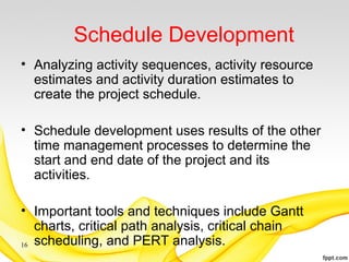 Schedule Development
• Analyzing activity sequences, activity resource
estimates and activity duration estimates to
create the project schedule.
• Schedule development uses results of the other
time management processes to determine the
start and end date of the project and its
activities.
• Important tools and techniques include Gantt
charts, critical path analysis, critical chain
scheduling, and PERT analysis.16
 