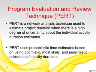 Program Evaluation and Review
Technique (PERT)
• PERT is a network analysis technique used to
estimate project duration when there is a high
degree of uncertainty about the individual activity
duration estimates.
• PERT uses probabilistic time estimates based
on using optimistic, most likely, and pessimistic
estimates of activity durations.
25
 