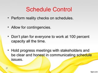 Schedule Control
• Perform reality checks on schedules.
• Allow for contingencies.
• Don’t plan for everyone to work at 100 percent
capacity all the time.
• Hold progress meetings with stakeholders and
be clear and honest in communicating schedule
issues.
27
 