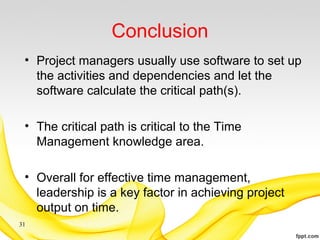 Conclusion
• Project managers usually use software to set up
the activities and dependencies and let the
software calculate the critical path(s).
• The critical path is critical to the Time
Management knowledge area.
• Overall for effective time management,
leadership is a key factor in achieving project
output on time.
31
 