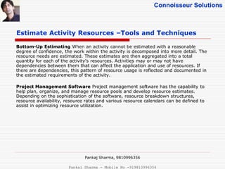 Connoisseur Solutions
Bottom-Up Estimating When an activity cannot be estimated with a reasonable
degree of confidence, the work within the activity is decomposed into more detail. The
resource needs are estimated. These estimates are then aggregated into a total
quantity for each of the activity’s resources. Activities may or may not have
dependencies between them that can affect the application and use of resources. If
there are dependencies, this pattern of resource usage is reflected and documented in
the estimated requirements of the activity.
Project Management Software Project management software has the capability to
help plan, organize, and manage resource pools and develop resource estimates.
Depending on the sophistication of the software, resource breakdown structures,
resource availability, resource rates and various resource calendars can be defined to
assist in optimizing resource utilization.
Estimate Activity Resources –Tools and Techniques
Pankaj Sharma, 9810996356
Pankaj Sharma - Mobile No -919810996356
 