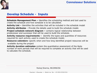 Connoisseur Solutions
Schedule Management Plan – Identifies the scheduling method and tool used to
create the schedule and how schedule is to be calculated.
Activity List – Identifies the activities that will be included in the schedule model
Activity attributes – Provide the details used to build the schedule model.
Project schedule network diagram – contains logical relationship between
predecessor and successor that will be used to build the schedule.
Activity resource requirements – Identify the types and quantities of resources
required for each activity used to create the schedule model.
Resource calendars- specify when and how long identified project resources will be
available during the project
Activity duration estimates contain the quantitative assessment of the likely
number of work periods that will be required to complete an activity that will be used
to calculate the schedule.
Develop Schedule - Inputs
Pankaj Sharma, 9810996356
Pankaj Sharma - Mobile No -919810996356
 