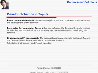 Connoisseur Solutions
Project scope statement- contains assumptions and the constraints that can impact
the development of the schedule.
Enterprise Environmental Factors that can influence the Develop Schedule process
include, but are not limited to, a scheduling tool that can be used in developing the
schedule.
Organizational Process Assets The organizational process assets that can influence
the Develop Schedule process include, but are not limited to:
Scheduling methodology and Project calendar.
Develop Schedule - Inputs
Pankaj Sharma, 9810996356
Pankaj Sharma - Mobile No -919810996356
 