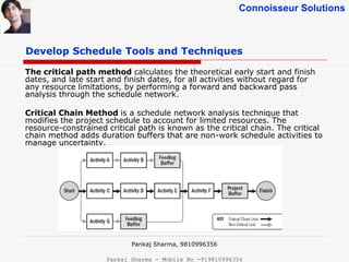 Connoisseur Solutions
Develop Schedule Tools and Techniques
The critical path method calculates the theoretical early start and finish
dates, and late start and finish dates, for all activities without regard for
any resource limitations, by performing a forward and backward pass
analysis through the schedule network.
Critical Chain Method is a schedule network analysis technique that
modifies the project schedule to account for limited resources. The
resource-constrained critical path is known as the critical chain. The critical
chain method adds duration buffers that are non-work schedule activities to
manage uncertainty.
Pankaj Sharma, 9810996356
Pankaj Sharma - Mobile No -919810996356
 