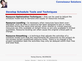 Connoisseur Solutions
Develop Schedule Tools and Techniques
Resource Optimization Techniques – that can be used to Adjust the
schedule model due to demand and supply of resources include.
Resource Levelling - Is necessary when resources have been over-
allocated, such as when a resource has been assigned to two or more
activities during the same time period, when shared or critical required
resources are only available at certain times or are only available in limited
quantities. Resource leveling can often cause the original critical path to
change.
Resource Smoothing – A technique that adjusts the activities of a
schedule model such that the requirements for resources on the project do
not exceed certain predefined resource limits. There is no change in the
project completion date the activities may only be delayed within their free
and total float.
Pankaj Sharma, 9810996356
Pankaj Sharma - Mobile No -919810996356
 