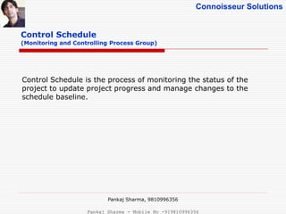 Connoisseur Solutions
Control Schedule
(Monitoring and Controlling Process Group)
Control Schedule is the process of monitoring the status of the
project to update project progress and manage changes to the
schedule baseline.
Pankaj Sharma, 9810996356
Pankaj Sharma - Mobile No -919810996356
 