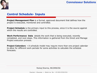 Connoisseur Solutions
Control Schedule- Inputs
Project Management Plan is a formal, approved document that defines how the
project is executed, monitored and controlled.
Project Schedule is the primary input to this process, since it is the source against
which the results are controlled.
Work Performance Data details the work that is being executed, recently
completed, and next steps. This information is gathered from the Direct and Manage
Project execution process.
Project Calendars - A schedule model may require more than one project calendar
to allow for different work periods for some activities to calculate the schedule
forecasts.
Pankaj Sharma, 9810996356
Pankaj Sharma - Mobile No -919810996356
 