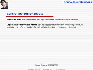 Connoisseur Solutions
Control Schedule- Inputs
Schedule Data will be reviewed and updated in the Control Schedule process.
Organizational Process Assets can be a system for formally evaluating schedule
change, or a software system to help detect changes or measuring variance
Pankaj Sharma, 9810996356
Pankaj Sharma - Mobile No -919810996356
 