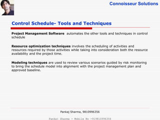 Connoisseur Solutions
Control Schedule- Tools and Techniques
Project Management Software automates the other tools and techniques in control
schedule
Resource optimization techniques involves the scheduling of activities and
resources required by those activities while taking into consideration both the resource
availability and the project time.
Modeling techniques are used to review various scenarios guided by risk monitoring
to bring the schedule model into alignment with the project management plan and
approved baseline.
Pankaj Sharma, 9810996356
Pankaj Sharma - Mobile No -919810996356
 