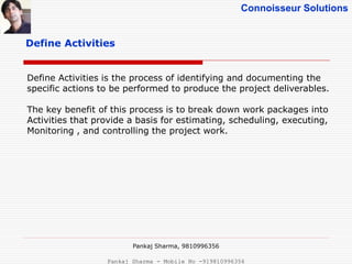Connoisseur Solutions
Define Activities
Define Activities is the process of identifying and documenting the
specific actions to be performed to produce the project deliverables.
The key benefit of this process is to break down work packages into
Activities that provide a basis for estimating, scheduling, executing,
Monitoring , and controlling the project work.
Pankaj Sharma, 9810996356
Pankaj Sharma - Mobile No -919810996356
 