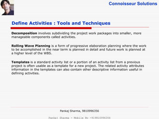 Connoisseur Solutions
Define Activities : Tools and Techniques
Decomposition involves subdividing the project work packages into smaller, more
manageable components called activities.
Rolling Wave Planning is a form of progressive elaboration planning where the work
to be accomplished in the near term is planned in detail and future work is planned at
a higher level of the WBS.
Templates is a standard activity list or a portion of an activity list from a previous
project is often usable as a template for a new project. The related activity attributes
information in the templates can also contain other descriptive information useful in
defining activities.
Pankaj Sharma, 9810996356
Pankaj Sharma - Mobile No -919810996356
 