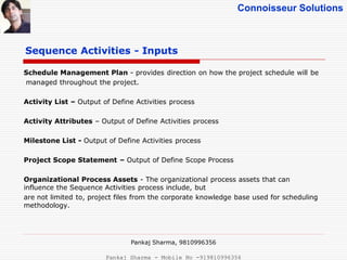 Connoisseur Solutions
Sequence Activities - Inputs
Schedule Management Plan - provides direction on how the project schedule will be
managed throughout the project.
Activity List – Output of Define Activities process
Activity Attributes – Output of Define Activities process
Milestone List - Output of Define Activities process
Project Scope Statement – Output of Define Scope Process
Organizational Process Assets - The organizational process assets that can
influence the Sequence Activities process include, but
are not limited to, project files from the corporate knowledge base used for scheduling
methodology.
Pankaj Sharma, 9810996356
Pankaj Sharma - Mobile No -919810996356
 