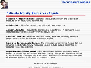 Connoisseur Solutions
Estimate Activity Resources - Inputs
Schedule Management Plan – Identifies the level of accuracy and the units of
measure for the resource to be estimated
Activity List – Identifies the activities which will need resources
Activity Attributes – Provide the primary data input for use in estimating those
resources required for each activity in the activity list.
Resource Calendar – Resource calendars specify when and how long identified
project resources will be available during the project
Enterprise Environmental Factors- The enterprise environmental factors that can
influence the Estimate Activity Resources process include but are not limited to
resource availability and skills
Organizational Process Assets – that influence this process include but are not
limited to; Policies and Procedures related to staffing, policies and procedures related
to rental purchase of supplies and equipments, Historical information regarding types
of resources used for similar work on previous projects
Pankaj Sharma, 9810996356
Pankaj Sharma - Mobile No -919810996356
 