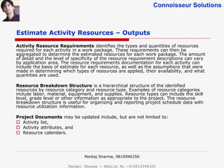 Connoisseur Solutions
Estimate Activity Resources – Outputs
Activity Resource Requirements identifies the types and quantities of resources
required for each activity in a work package. These requirements can then be
aggregated to determine the estimated resources for each work package. The amount
of detail and the level of specificity of the resource requirement descriptions can vary
by application area. The resource requirements documentation for each activity can
include the basis of estimate for each resource, as well as the assumptions that were
made in determining which types of resources are applied, their availability, and what
quantities are used.
Resource Breakdown Structure is a hierarchical structure of the identified
resources by resource category and resource type. Examples of resource categories
include labor, material, equipment, and supplies. Resource types can include the skill
level, grade level or other information as appropriate to the project. The resource
breakdown structure is useful for organizing and reporting project schedule data with
resource utilization information.
Project Documents may be updated include, but are not limited to:
 Activity list,
 Activity attributes, and
 Resource calendars.
Pankaj Sharma, 9810996356
Pankaj Sharma - Mobile No -919810996356
 