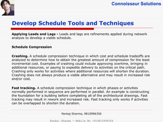 Connoisseur Solutions
Applying Leads and Lags - Leads and lags are refinements applied during network
analysis to develop a viable schedule.
Schedule Compression
Crashing. A schedule compression technique in which cost and schedule tradeoffs are
analyzed to determine how to obtain the greatest amount of compression for the least
incremental cost. Examples of crashing could include approving overtime, bringing in
additional resources, or paying to expedite delivery to activities on the critical path.
Crashing only works for activities where additional resources will shorten the duration.
Crashing does not always produce a viable alternative and may result in increased risk
and/or cost.
Fast tracking. A schedule compression technique in which phases or activities
normally performed in sequence are performed in parallel. An example is constructing
the foundation for a building before completing all of the architectural drawings. Fast
tracking may result in rework and increased risk. Fast tracking only works if activities
can be overlapped to shorten the duration.
Develop Schedule Tools and Techniques
Pankaj Sharma, 9810996356
Pankaj Sharma - Mobile No -919810996356
 