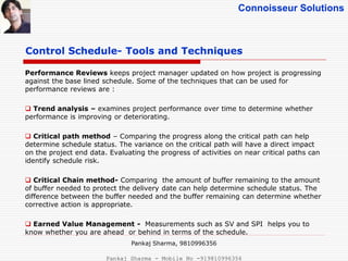 Connoisseur Solutions
Control Schedule- Tools and Techniques
Performance Reviews keeps project manager updated on how project is progressing
against the base lined schedule. Some of the techniques that can be used for
performance reviews are :
 Trend analysis – examines project performance over time to determine whether
performance is improving or deteriorating.
 Critical path method – Comparing the progress along the critical path can help
determine schedule status. The variance on the critical path will have a direct impact
on the project end data. Evaluating the progress of activities on near critical paths can
identify schedule risk.
 Critical Chain method- Comparing the amount of buffer remaining to the amount
of buffer needed to protect the delivery date can help determine schedule status. The
difference between the buffer needed and the buffer remaining can determine whether
corrective action is appropriate.
 Earned Value Management - Measurements such as SV and SPI helps you to
know whether you are ahead or behind in terms of the schedule.
Pankaj Sharma, 9810996356
Pankaj Sharma - Mobile No -919810996356
 