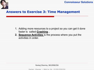 Connoisseur Solutions
Answers to Exercise 3: Time Management
1. Adding more resources to a project so you can get it done
faster is called Crashing .
2. Sequence Activities is the process where you put the
activities in order.
Pankaj Sharma, 9810996356
Pankaj Sharma - Mobile No -919810996356
 