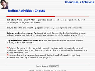 Connoisseur Solutions
Define Activities : Inputs
Schedule Management Plan - provides direction on how the project schedule will
be managed throughout the project.
Scope Baseline provides the project deliverables, assumptions and constraints
Enterprise Environmental Factors that can influence the Define Activities process
include, but are not limited to, the project management information system (PMIS).
Organizational Process Assets that can influence the Define Activities process
include, but are not limited to:
 Existing formal and informal activity planning-related policies, procedures, and
guidelines, such as the scheduling methodology, that are considered in developing the
activity definitions, and
 Lessons-learned knowledge base containing historical information regarding
activities lists used by previous similar projects.
Pankaj Sharma, 9810996356
Pankaj Sharma - Mobile No -919810996356
 