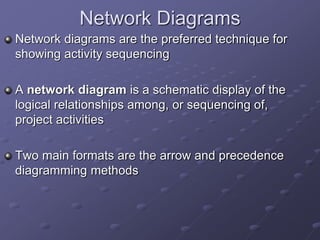Network Diagrams
Network diagrams are the preferred technique for
showing activity sequencing
A network diagram is a schematic display of the
logical relationships among, or sequencing of,
project activities
Two main formats are the arrow and precedence
diagramming methods
 