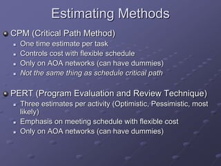 Estimating Methods
CPM (Critical Path Method)
 One time estimate per task
 Controls cost with flexible schedule
 Only on AOA networks (can have dummies)
 Not the same thing as schedule critical path
PERT (Program Evaluation and Review Technique)
 Three estimates per activity (Optimistic, Pessimistic, most
likely)
 Emphasis on meeting schedule with flexible cost
 Only on AOA networks (can have dummies)
 