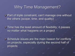 Why Time Management?
Part of triple constraint, can’t manage one without
the others (scope, time, and quality)
Time has the least amount of flexibility; it passes
no matter what happens on a project
Schedule issues are the main reason for conflicts
on projects, especially during the second half of
projects
 
