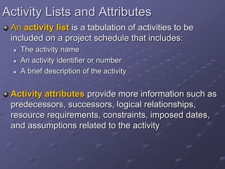 Activity Lists and Attributes
An activity list is a tabulation of activities to be
included on a project schedule that includes:
 The activity name
 An activity identifier or number
 A brief description of the activity
Activity attributes provide more information such as
predecessors, successors, logical relationships,
resource requirements, constraints, imposed dates,
and assumptions related to the activity
 