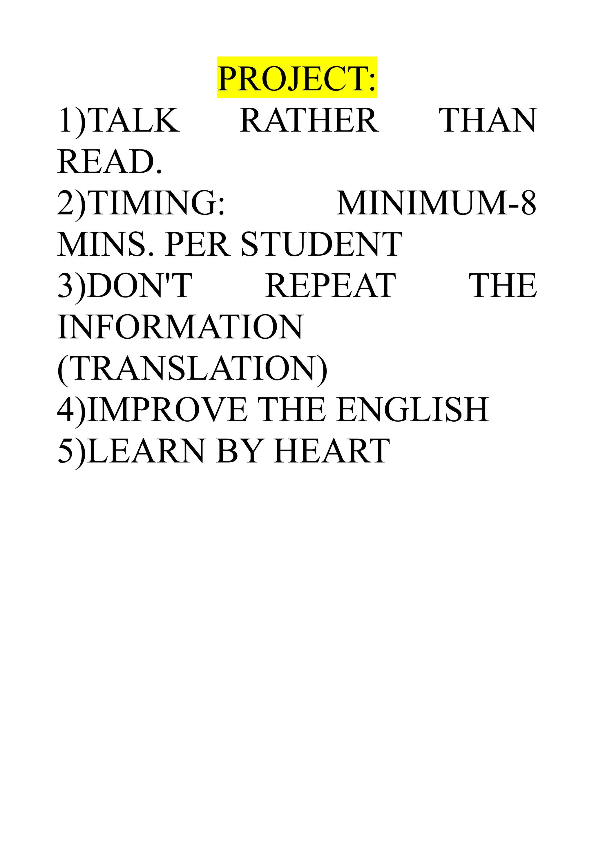 PROJECT:
1)TALK RATHER THAN
READ.
2)TIMING: MINIMUM-8
MINS. PER STUDENT
3)DON'T REPEAT THE
INFORMATION
(TRANSLATION)
4)IMPROVE THE ENGLISH
5)LEARN BY HEART