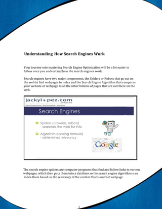 Understanding How Search Engines Work


Your journey into mastering Search Engine Optimization will be a lot easier to
follow once you understand how the search engines work.

Search engines have two major components, the Spiders or Robots that go out on
the web to find webpages to index and the Search Engine Algorithm that compares
your website or webpage to all the other billions of pages that are out there on the
web.




The search engine spiders are computer programs that find and follow links to various
webpages, which then puts them into a database so the search engine algorithms can
index them based on the relevancy of the content that is on that webpage.




                                        1
 