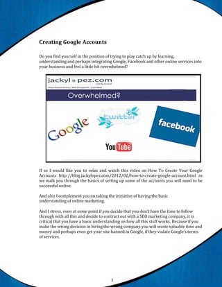 Creating Google Accounts

Do you find yourself in the position of trying to play catch up by learning,
understanding and perhaps integrating Google, Facebook and other online services into
your business and feel a little bit overwhelmed?




If so I would like you to relax and watch this video on How To Create Your Google
Accounts http://blog.jackylopez.com/2012/02/how-to-create-google-account.html as
we walk you through the basics of setting up some of the accounts you will need to be
successful online.

And also I complement you on taking the initiative of having the basic
understanding of online marketing.

And I stress, even at some point if you decide that you don’t have the time to follow
through with all this and decide to contract out with a SEO marketing company, it is
critical that you have a basic understanding on how all this stuff works. Because if you
make the wrong decision in hiring the wrong company you will waste valuable time and
money and perhaps even get your site banned in Google, if they violate Google’s terms
of services.




                                       1
 